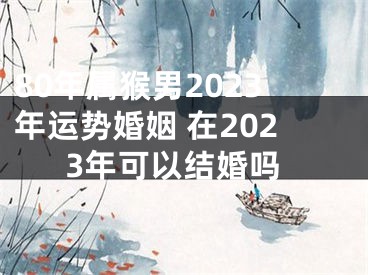 80年属猴男2023年运势婚姻 在2023年可以结婚吗