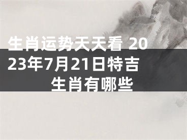 生肖运势天天看 2023年7月21日特吉生肖有哪些