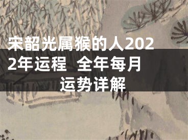 宋韶光属猴的人2022年运程  全年每月运势详解