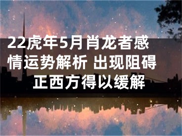 22虎年5月肖龙者感情运势解析 出现阻碍正西方得以缓解