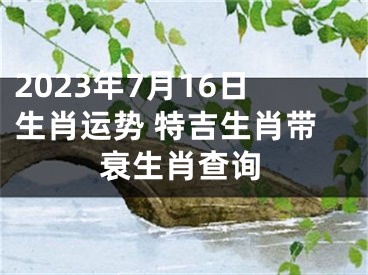 2023年7月16日生肖运势 特吉生肖带衰生肖查询