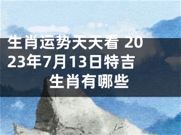 生肖运势天天看 2023年7月13日特吉生肖有哪些