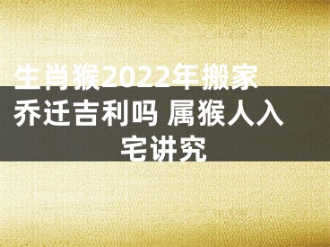 生肖猴2022年搬家乔迁吉利吗 属猴人入宅讲究