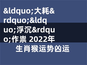 &ldquo;大耗&rdquo;&ldquo;浮沉&rdquo;作祟 2022年生肖猴运势凶运