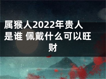 属猴人2022年贵人是谁 佩戴什么可以旺财