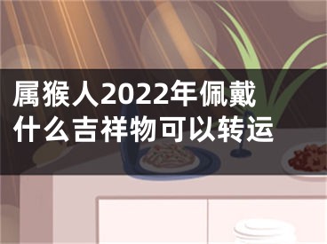 属猴人2022年佩戴什么吉祥物可以转运 