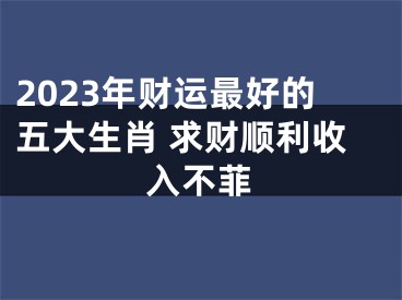 2023年财运最好的五大生肖 求财顺利收入不菲