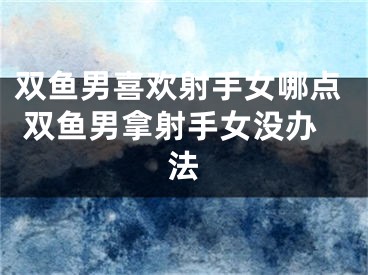 双鱼男喜欢射手女哪点 双鱼男拿射手女没办法