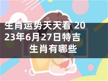 生肖运势天天看 2023年6月27日特吉生肖有哪些