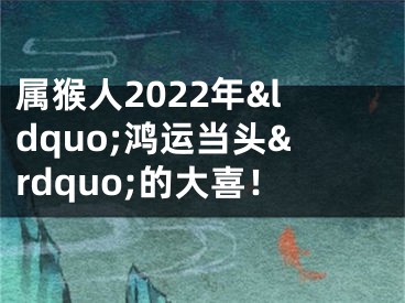 属猴人2022年&ldquo;鸿运当头&rdquo;的大喜！