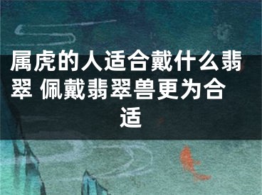 属虎的人适合戴什么翡翠 佩戴翡翠兽更为合适