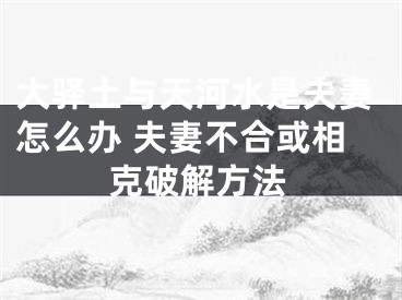 大驿土与天河水是夫妻怎么办 夫妻不合或相克破解方法