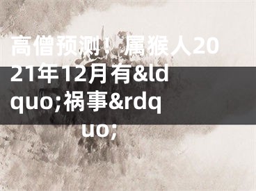 高僧预测！属猴人2021年12月有&ldquo;祸事&rdquo; 