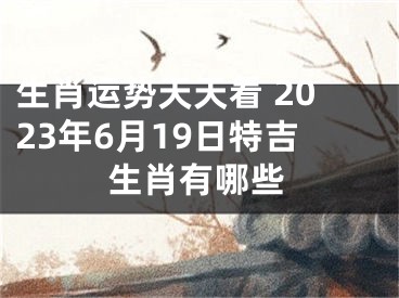 生肖运势天天看 2023年6月19日特吉生肖有哪些