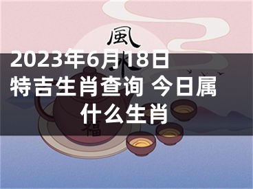 2023年6月18日特吉生肖查询 今日属什么生肖