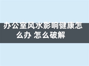 办公室风水影响健康怎么办 怎么破解