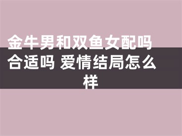 金牛男和双鱼女配吗 合适吗 爱情结局怎么样