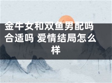 金牛女和双鱼男配吗 合适吗 爱情结局怎么样