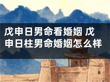 戊申日男命看婚姻 戊申日柱男命婚姻怎么样