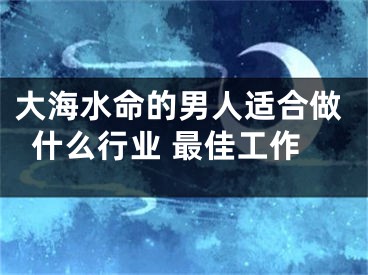 大海水命的男人适合做什么行业 最佳工作