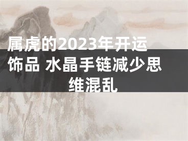 属虎的2023年开运饰品 水晶手链减少思维混乱