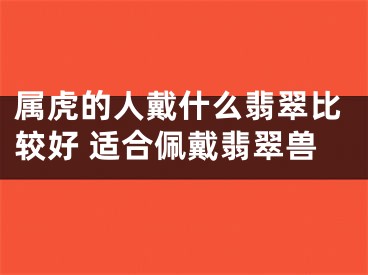 属虎的人戴什么翡翠比较好 适合佩戴翡翠兽