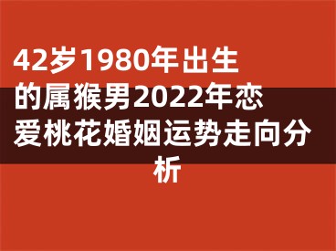 42岁1980年出生的属猴男2022年恋爱桃花婚姻运势走向分析