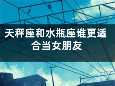 天秤座和水瓶座谁更适合当女朋友