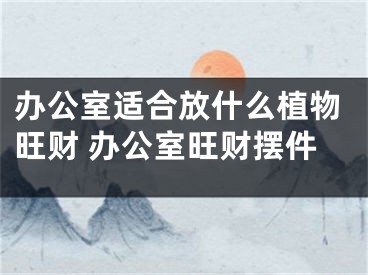 办公室适合放什么植物旺财 办公室旺财摆件