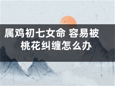 属鸡初七女命 容易被桃花纠缠怎么办