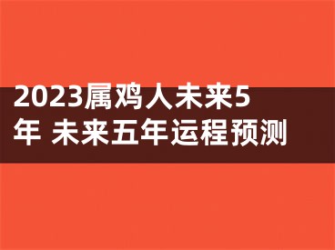 2023属鸡人未来5年 未来五年运程预测