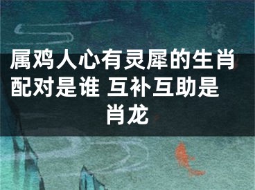 属鸡人心有灵犀的生肖配对是谁 互补互助是肖龙