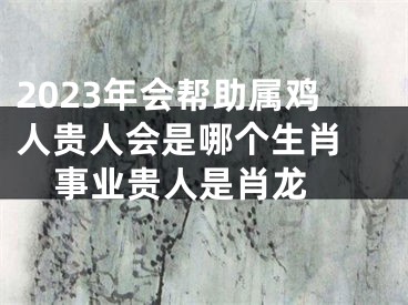 2023年会帮助属鸡人贵人会是哪个生肖   事业贵人是肖龙