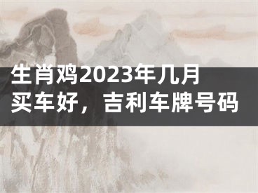 生肖鸡2023年几月买车好，吉利车牌号码