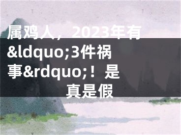 属鸡人，2023年有&ldquo;3件祸事&rdquo;！是真是假