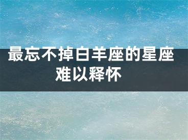 最忘不掉白羊座的星座 难以释怀