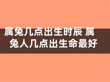 属兔几点出生时辰 属兔人几点出生命最好