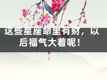 这些星座命里有财，以后福气大着呢！