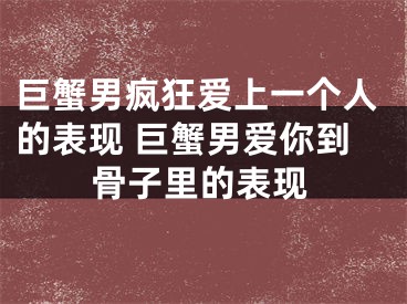 巨蟹男疯狂爱上一个人的表现 巨蟹男爱你到骨子里的表现