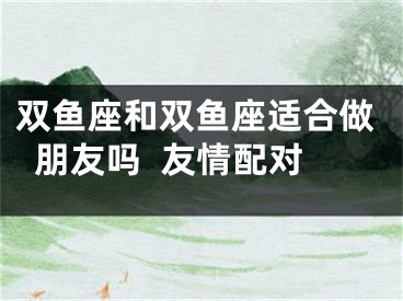 双鱼座和双鱼座适合做朋友吗  友情配对