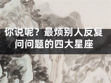 你说呢？最烦别人反复问问题的四大星座