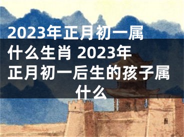 2023年正月初一属什么生肖 2023年正月初一后生的孩子属什么