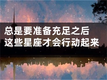 总是要准备充足之后 这些星座才会行动起来