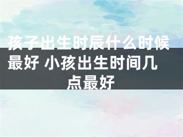 孩子出生时辰什么时候最好 小孩出生时间几点最好