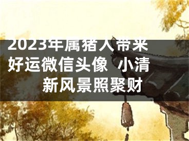 2023年属猪人带来好运微信头像  小清新风景照聚财