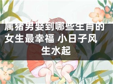 属猪男娶到哪些生肖的女生最幸福 小日子风生水起