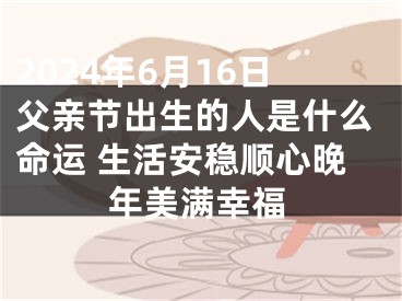 2024年6月16日父亲节出生的人是什么命运 生活安稳顺心晚年美满幸福