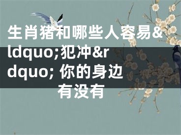 生肖猪和哪些人容易&ldquo;犯冲&rdquo; 你的身边有没有 