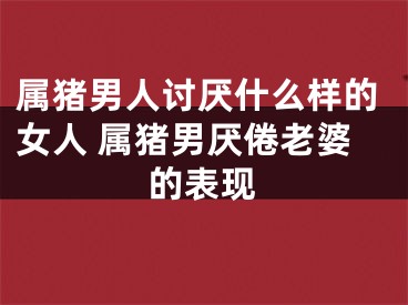 属猪男人讨厌什么样的女人 属猪男厌倦老婆的表现