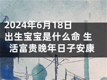 2024年6月18日出生宝宝是什么命 生活富贵晚年日子安康